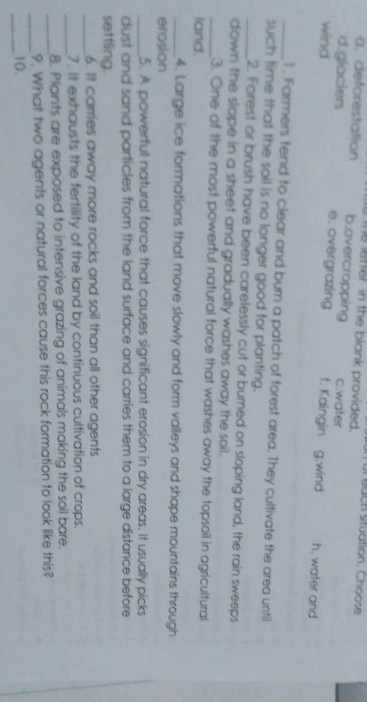 ur bach situation. Choose
Te lefter in the blank provided.
a. deforestation b.overcropping c.water
d.glaciers e. overgrazing f. Kaingin g.wind h. water and
wind
_1 . Farmers tend to clear and burn a patch of forest area. They cultivate the area until
such time that the soil is no longer good for planting.
_2. Forest or brush have been carelessly cut or burned on sloping land, the rain sweeps
down the slope in a sheet and gradually washes away the soil.
_3. One of the most powerful natural force that washes away the topsoil in agricultural
land.
_4. Large ice formations that move slowly and form valleys and shape mountains through
erosion
_5. A powerful natural force that causes significant erosion in dry areas. It usually picks
dust and sand particles from the land surface and carries them to a large distance before
settling.
_6. It carries away more rocks and soil than all other agents
_7. It exhausts the fertility of the land by continuous cultivation of crops.
8. Plants are exposed to intensive grazing of animals making the soil bare.
_9. What two agents or natural forces cause this rock formation to look like this?
_10.