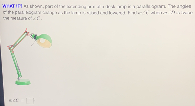 WHAT IF? As shown, part of the extending arm of a desk lamp is a parallelogram. The angles 
of the parallelogram change as the lamp is raised and lowered. Find m∠ C when m∠ D is twice 
the measure of ∠ C.
m∠ C=□°