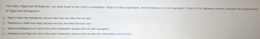 The sttars, Rigel and Bettelgeuse, are both found in the Orion constellation. Rigel is a blue supergiant, and Betelgeuse is a red supergiant. Which of the following correctly compares the temperatures
of Rigel and Betelgeuse?
Rigel is hotter than Betelgeuse, because blue stars are hotter than red stars.
Betleigeuse is hottler than Ripel, because red stars are hotter than blue stars.
(Rige) and Betteigeuse are close to the same temperature, because they are both supergiants.
Betegease and Rigel are clzse to the same temperature, because they are about the same distance from the Sun