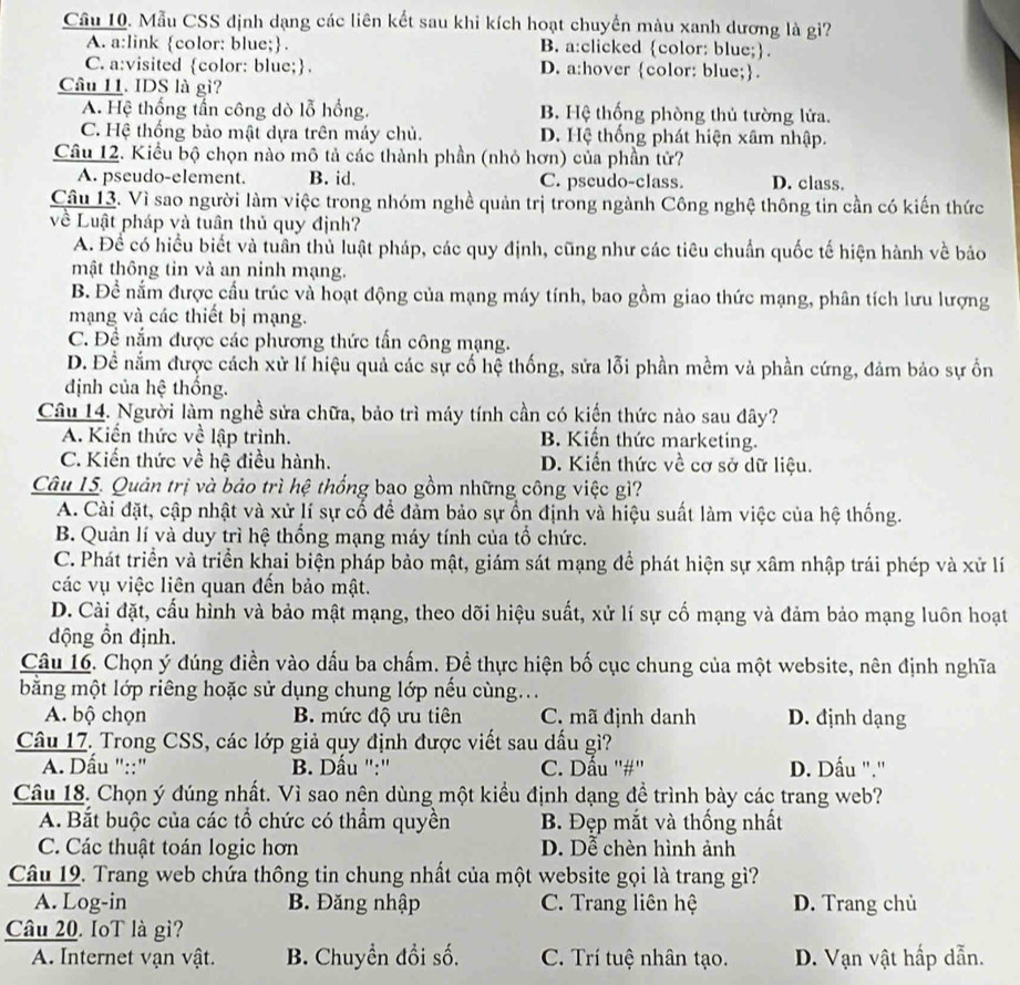 Cầu 10. Mẫu CSS định dạng các liên kết sau khi kích hoạt chuyển màu xanh dương là gì?
A. a:link color: blue;. B. a:clicked color: blue;.
C. a:visited color: blue; D. a:hover color: blue;.
Câu 11. IDS là gì?
A. Hệ thống tấn công dò lỗ hồng. B. Hệ thống phòng thủ tường lửa.
C. Hệ thống bảo mật dựa trên máy chủ. D. Hệ thống phát hiện xâm nhập.
Câu 12. Kiểu bộ chọn nào mô tả các thành phần (nhỏ hơn) của phần tử?
A. pseudo-element. B. id. C. pseudo-class. D. class.
Câu 13. Vì sao người làm việc trong nhóm nghề quản trị trong ngành Công nghệ thông tin cần có kiến thức
về Luật pháp và tuân thủ quy định?
A. Để có hiểu biết và tuần thủ luật pháp, các quy định, cũng như các tiêu chuẩn quốc tế hiện hành về bảo
mật thông tin và an ninh mạng.
B. Đề nắm được cầu trúc và hoạt động của mạng máy tính, bao gồm giao thức mạng, phân tích lưu lượng
mạng và các thiết bị mạng.
C. Đề nắm được các phương thức tấn công mạng.
D. Đề nắm được cách xử lí hiệu quả các sự cổ hệ thống, sửa lỗi phần mềm và phần cứng, đảm bảo sự ổn
định của hệ thống.
Câu 14. Người làm nghề sửa chữa, bảo trì máy tính cần có kiến thức nào sau đây?
A. Kiến thức về lập trình. B. Kiến thức marketing.
C. Kiến thức về hệ điều hành. D. Kiến thức về cơ sở dữ liệu.
Câu 15. Quản trị và bảo trì hệ thống bao gồm những công việc gì?
A. Cài đặt, cập nhật và xử lí sự cố để đảm bảo sự ổn định và hiệu suất làm việc của hệ thống.
B. Quản lí và duy trì hệ thống mạng máy tính của tổ chức.
C. Phát triển và triển khai biện pháp bảo mật, giám sát mạng để phát hiện sự xâm nhập trái phép và xử lí
các vụ việc liên quan đến bảo mật.
D. Cài đặt, cấu hình và bảo mật mạng, theo dõi hiệu suất, xử lí sự cố mạng và đảm bảo mạng luôn hoạt
động ồn định.
Câu 16. Chọn ý đúng điền vào dấu ba chấm. Đề thực hiện bố cục chung của một website, nên định nghĩa
bằng một lớp riêng hoặc sử dụng chung lớp nếu cùng..
A. bộ chọn B. mức độ ưu tiên C. mã định danh D. định dạng
Câu 17. Trong CSS, các lớp giả quy định được viết sau dấu gì?
A. Dầu "::"  B. Dấu '':'' C. Dấu ''#'' D. Dấu ".'
Câu 18. Chọn ý đúng nhất. Vì sao nên dùng một kiểu định dạng đề trình bày các trang web?
A. Bắt buộc của các tổ chức có thầm quyền  B. Đẹp mắt và thống nhất
C. Các thuật toán logic hơn D. Dễ chèn hình ảnh
Câu 19. Trang web chứa thông tin chung nhất của một website gọi là trang gì?
A. Log-in B. Đăng nhập C. Trang liên hệ D. Trang chủ
Câu 20. IoT là gì?
A. Internet vạn vật. B. Chuyền đổi số. C. Trí tuệ nhân tạo. D. Vạn vật hấp dẫn.