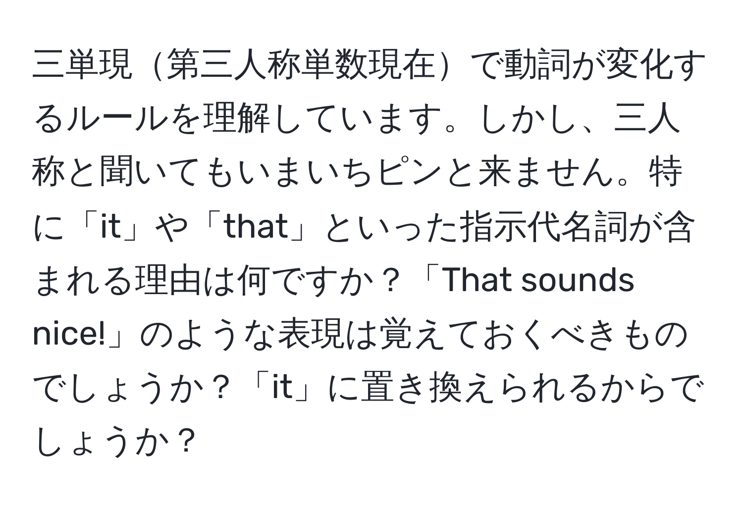 三単現第三人称単数現在で動詞が変化するルールを理解しています。しかし、三人称と聞いてもいまいちピンと来ません。特に「it」や「that」といった指示代名詞が含まれる理由は何ですか？「That sounds nice!」のような表現は覚えておくべきものでしょうか？「it」に置き換えられるからでしょうか？