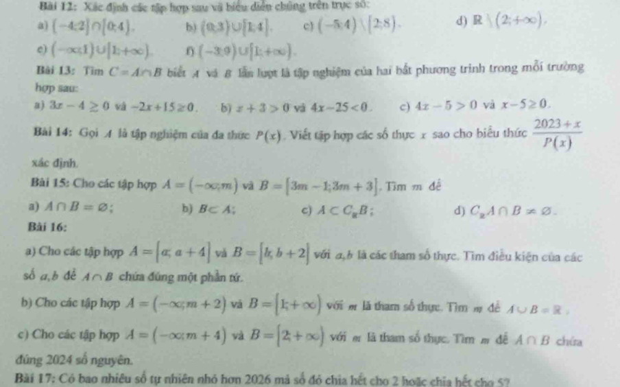 Xác định các tập hợp sau vã biểu diễn chủng trên trục số:
a) (-4;2]∩ [0;4). b) (0,3)∪ [1,4]. c (-5:4)(2:8). d) R|(2;+∈fty ).
c) (-∈fty ,1)∪ [1,+∈fty ). f) (-3,9)∪ [1;+∈fty ).
Bài 13: Tìm C=A∩ B biết A và B lần luợt là tập nghiệm của hai bắt phương trình trong mỗi trường
hợp sau:
a) 3x-4≥ 0 vá -2x+15≥ 0. b) z+3>0 yà 4x-25<0. c) 4x-5>0 và x-5≥ 0.
Bài 14: Gọi A là tập nghiệm của đa thức P(x) Viết tập hợp các số thực x sao cho biểu thức  (2023+x)/P(x) 
xác định.
Bài 15: Cho các tập hợp A=(-∈fty ,m) và B=[3m-1;3m+3] Tìm m đề
a) A∩ B=varnothing b) B⊂ A; c) A⊂ C_aB; d) C_2A∩ B!= varnothing .
Bài 16:
a) Cho các tập hợp A=[a,a+4] vǎ B=[b,b+2] với đh là các tham số thực. Tìm điều kiện của các
số a,b đé A∩ B chứa đúng một phần tứ
b) Cho các tập hợp A=(-∈fty ,m+2) vā B=[k+∈fty ) với  là tham số thực. Tìm m đề A∪ B=R,
c) Cho các tập hợp A=(-∈fty ,m+4) và B=[2,+∈fty ) với e là tham số thực. Tìm m đề A∩ B chứa
đúng 2024 số nguyên.
Bài 17: Có bao nhiêu số tự nhiên nhỏ hơn 2026 mả số đó chia hết cho 2 hoặc chia hết cho 57