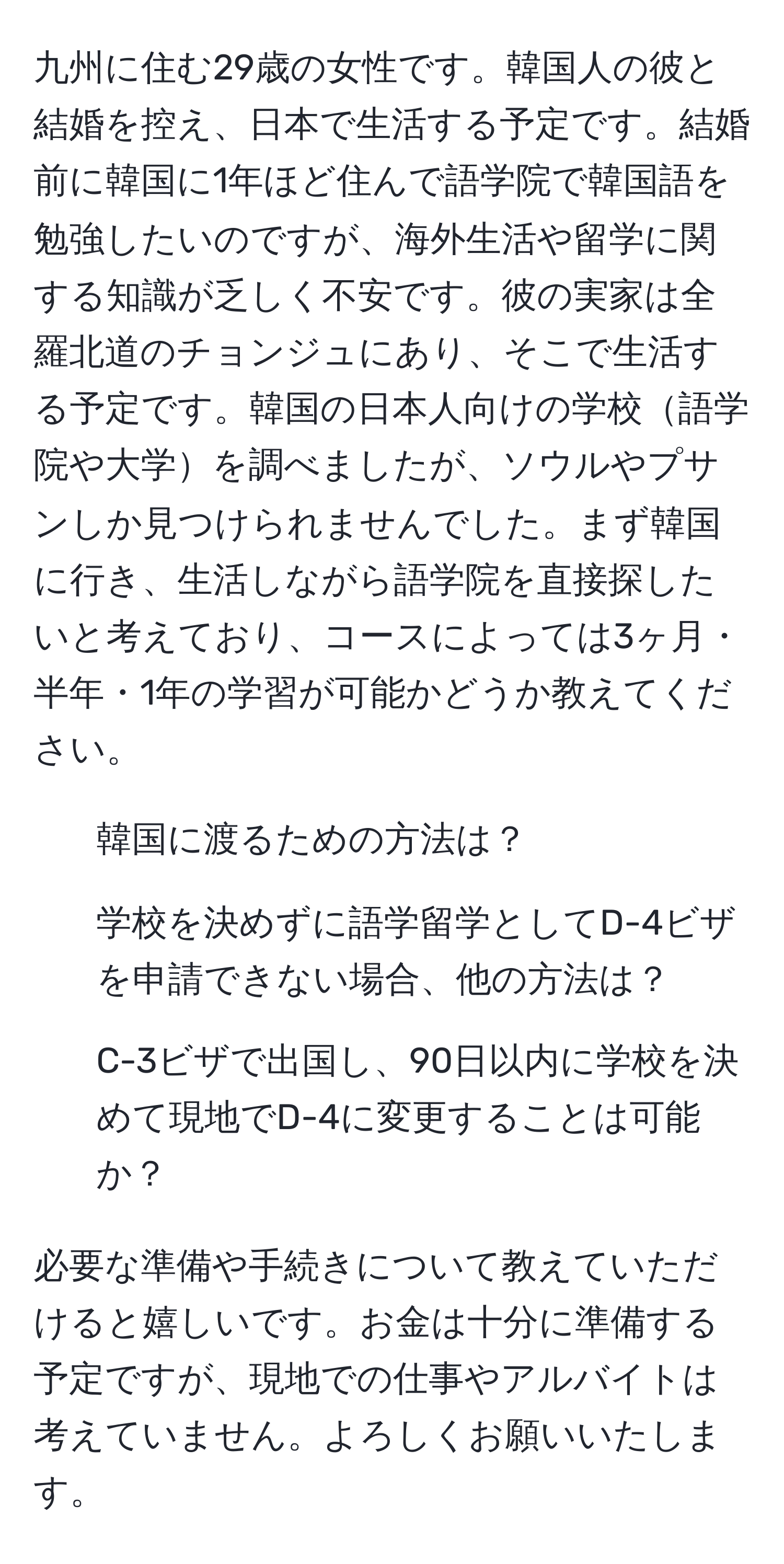 九州に住む29歳の女性です。韓国人の彼と結婚を控え、日本で生活する予定です。結婚前に韓国に1年ほど住んで語学院で韓国語を勉強したいのですが、海外生活や留学に関する知識が乏しく不安です。彼の実家は全羅北道のチョンジュにあり、そこで生活する予定です。韓国の日本人向けの学校語学院や大学を調べましたが、ソウルやプサンしか見つけられませんでした。まず韓国に行き、生活しながら語学院を直接探したいと考えており、コースによっては3ヶ月・半年・1年の学習が可能かどうか教えてください。

1. 韓国に渡るための方法は？
2. 学校を決めずに語学留学としてD-4ビザを申請できない場合、他の方法は？
3. C-3ビザで出国し、90日以内に学校を決めて現地でD-4に変更することは可能か？

必要な準備や手続きについて教えていただけると嬉しいです。お金は十分に準備する予定ですが、現地での仕事やアルバイトは考えていません。よろしくお願いいたします。