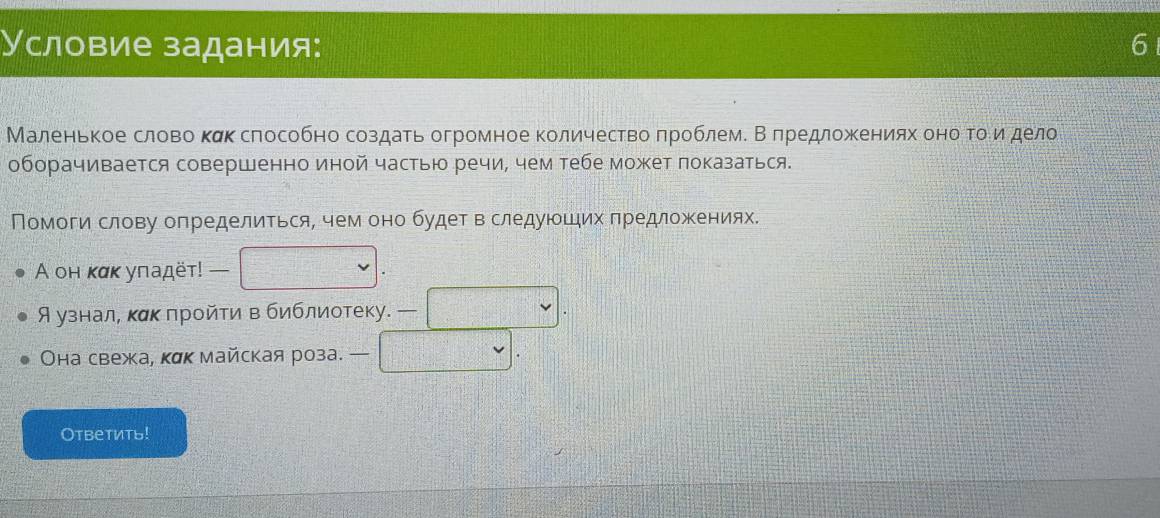 Условие задания: 6 
Маленькое слово κακ сπособно создаеь огромное количествоδπроблем. Вδπредложκенияхαδоноαгοίδνиνιόδдело 
оборачивается совершенно иной частью речи, чем тебе может локазаться. 
Помоги слову определиться, чем оно будет в следуюоших πредложеениях. 
A он κακ уπадёт! — 
Аузнал, κακ πройти в библиотеку. — 
Она свежа, кαк майская роза. — 
Otbеtиtь!