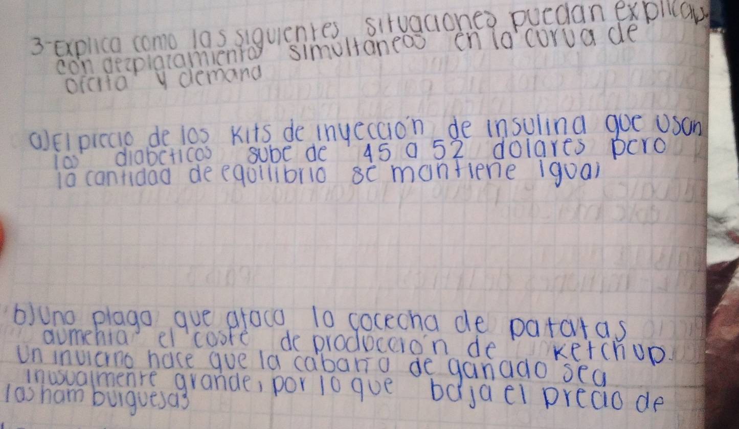 explica como las siquienres, situaciones puedan explicaw 
con geaplatamiento simultaneoo en lo'corua de 
ofcita y demand 
(Elpiccio de l0s Kits de inyecaion de insuling goe usan 
io diabcticos sube de 45 0 52 dolares pero 
ia cantidad deeqollibrio se monfiene (guai 
b)uno plago gue graco 10 cocecha de patatas 
aumehia el cosre, de produceion de kerchop. 
Un invieno hace gue la cabaria de ganado sea 
inusualmenre grande, por 1o gue bdjael preao de 
las ham burguesas