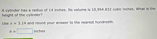 A cylinder has a radius of 14 inches. Its volume is 10,954.832 cubic inches. What is the 
height of the cylinder? 
Use π approx 3.14 and round your answer to the nearest hundredth.
happrox □ inches