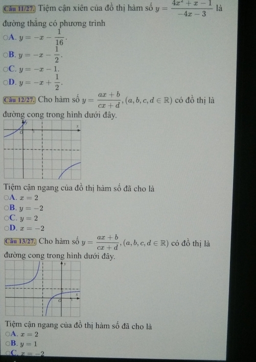 Cầu 11/27. Tiệm cận xiên của đồ thị hàm số y= (4x^2+x-1)/-4x-3  là
đường thăng có phương trình
A. y=-x- 1/16 .
B. y=-x- 1/2 .
C. y=-x-1.
D. y=-x+ 1/2 . 
Câu 12/27. Cho hàm số y= (ax+b)/cx+d , (a,b,c,d∈ R) có dhat o thị là
đường cong trong hình dưới đây.
Tiệm cận ngang của đồ thị hàm số đã cho là
A. x=2
B. y=-2
C. y=2
D. x=-2
Câu 13/27. Cho hàm số y= (ax+b)/cx+d , (a,b,c,d∈ R) có đồ thị là
đường cong trong hình dưới đây.
Tiệm cận ngang của đồ thị hàm số đã cho là
A. x=2
B. y=1
C x=-2