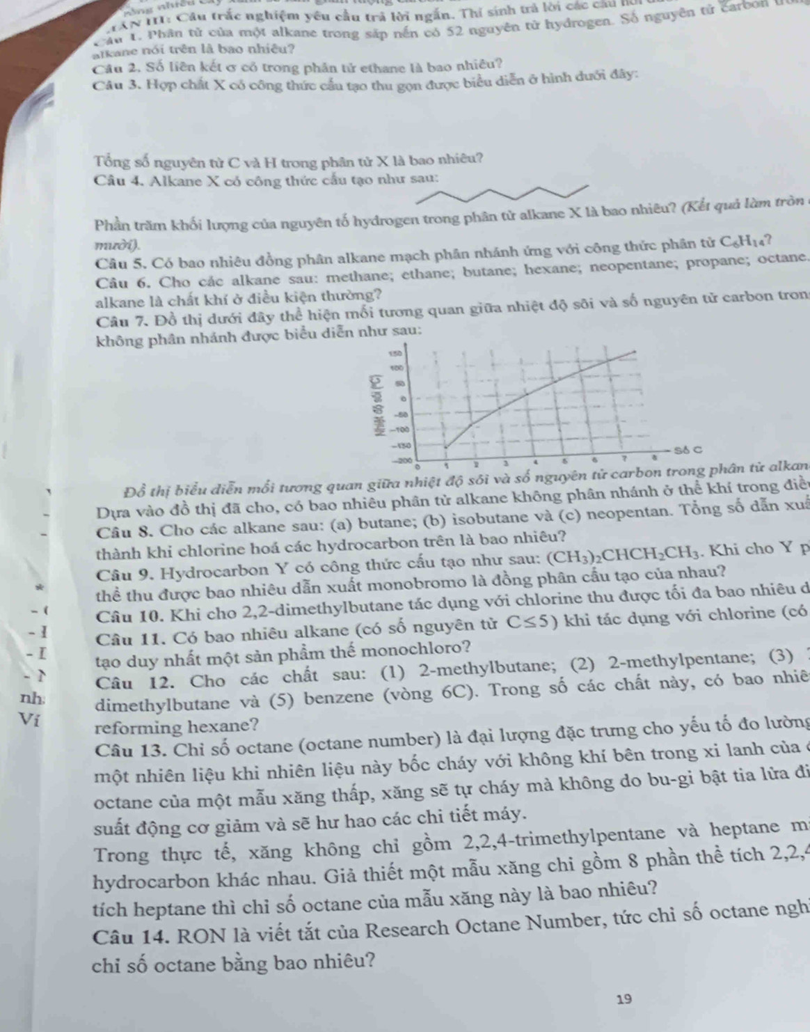 MAN II1: Câu trắc nghiệm yêu cầu trả lời ngắn. Thí sinh trả lời các câu nó
Cầu 1. Phân tử của một alkane trong sắp nến có 52 nguyên tử hydrogen. Số nguyên tử carbon u
atkane nói trên là bao nhiêu?
Câu 2. Số liên kết ơ có trong phân tử ethane là bao nhiêu?
Câu 3. Hợp chất X có công thức cầu tạo thu gọn được biểu diễn ở hình duới đây:
Tổng số nguyên tử C và H trong phân tử X là bao nhiêu?
Câu 4. Alkane X có công thức cấu tạo như sau:
Phần trăm khối lượng của nguyên tố hydrogen trong phân tử alkane X là bao nhiêu? (Kết quả làm tròn
mười).
Câu 5. Có bao nhiêu đồng phân alkane mạch phân nhánh ứng với công thức phân tử C_6H_14 ?
Câu 6. Cho các alkane sau: methane; ethane; butane; hexane; neopentane; propane; octane.
alkane là chất khí ở điều kiện thường?
Câu 7. Đồ thị dưới đây thể hiện mối tương quan giữa nhiệt độ sôi và số nguyên tử carbon tron
không phân nhánh được biểu diễn như sau:
Đồ thị biểu diễn mối tương quan giữa nhiệt độ sôi và số ngân tử alkan
Dựa vào đồ thị đã cho, có bao nhiêu phân tử alkane không phân nhánh ở thể khí trong điều
Câu 8. Cho các alkane sau: (a) butane; (b) isobutane và (c) neopentan. Tổng số dẫn xuâ
thành khi chlorine hoá các hydrocarbon trên là bao nhiêu?
Câu 9. Hydrocarbon Y có công thức cấu tạo như sau: (CH_3)_2CHCH_2CH_3. Khi cho Y p
thể thu được bao nhiêu dẫn xuất monobromo là đồng phân cấu tạo của nhau?
- ( Câu 10. Khi cho 2,2-dimethylbutane tác dụng với chlorine thu được tối đa bao nhiêu đ
- 1 Câu 11. Có bao nhiêu alkane (có số nguyên từử C≤ 5) khi tác dụng với chlorine (có
- I tạo duy nhất một sản phẩm thế monochloro?
- 1 Câu 12. Cho các chất sau: (1) 2-methylbutane; (2) 2-methylpentane; (3) 1
nh dimethylbutane và (5) benzene (vòng 6C). Trong số các chất này, có bao nhiê
Ví reforming hexane?
Câu 13. Chỉ số octane (octane number) là đại lượng đặc trưng cho yếu tố đo lường
một nhiên liệu khi nhiên liệu này bốc cháy với không khí bên trong xi lanh của ở
octane của một mẫu xăng thấp, xăng sẽ tự cháy mà không do bu-gi bật tia lửa đi
suất động cơ giảm và sẽ hư hao các chi tiết máy.
Trong thực tế, xăng không chỉ gồm 2,2,4-trimethylpentane và heptane m
hydrocarbon khác nhau. Giả thiết một mẫu xăng chi gồm 8 phần thể tích 2,2,4
tích heptane thì chỉ số octane của mẫu xăng này là bao nhiêu?
Câu 14. RON là viết tắt của Research Octane Number, tức chỉ số octane nghỉ
chỉ số octane bằng bao nhiêu?
19