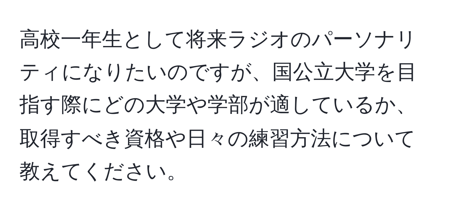 高校一年生として将来ラジオのパーソナリティになりたいのですが、国公立大学を目指す際にどの大学や学部が適しているか、取得すべき資格や日々の練習方法について教えてください。