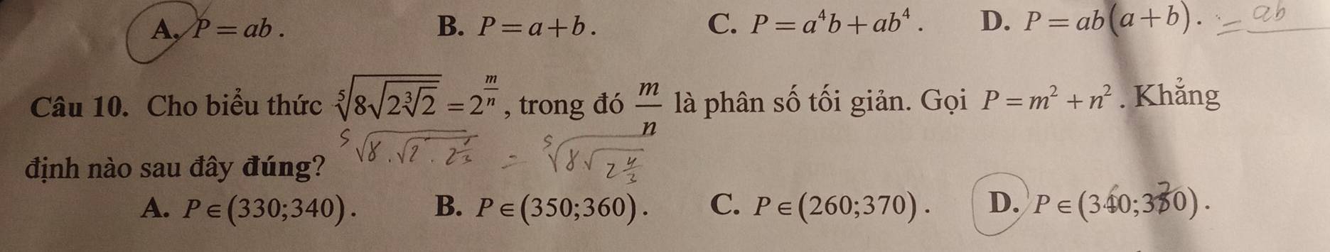 A, P=ab. B. P=a+b. C. P=a^4b+ab^4. D. P=ab(a+b). 
Câu 10. Cho biểu thức sqrt[5](8sqrt 2sqrt [3]2)=2^(frac m)n , trong đó  m/n  là phân số tối giản. Gọi P=m^2+n^2. Khẳng
định nào sau đây đúng?
A. P∈ (330;340). B. P∈ (350;360). C. P∈ (260;370). D. P∈ (340;380).