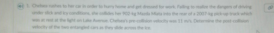 ) 1. Chelsea rushes to her car in order to hurry home and get dressed for work. Failing to realize the dangers of driving 
under slick and icy conditions, she collides her 902-kg Mazda Miata into the rear of a 2007-kg pick-up truck which 
was at rest at the light on Lake Avenue. Chelsea's pre-collision velocity was 11 m/s. Determine the post-collision 
velocity of the two entangled cars as they slide across the ice.