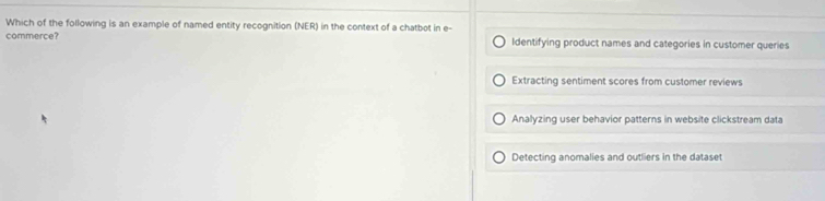 Which of the following is an example of named entity recognition (NER) in the context of a chatbot in e-
commerce? Identifying product names and categories in customer queries
Extracting sentiment scores from customer reviews
Analyzing user behavior patterns in website clickstream data
Detecting anomalies and outliers in the dataset