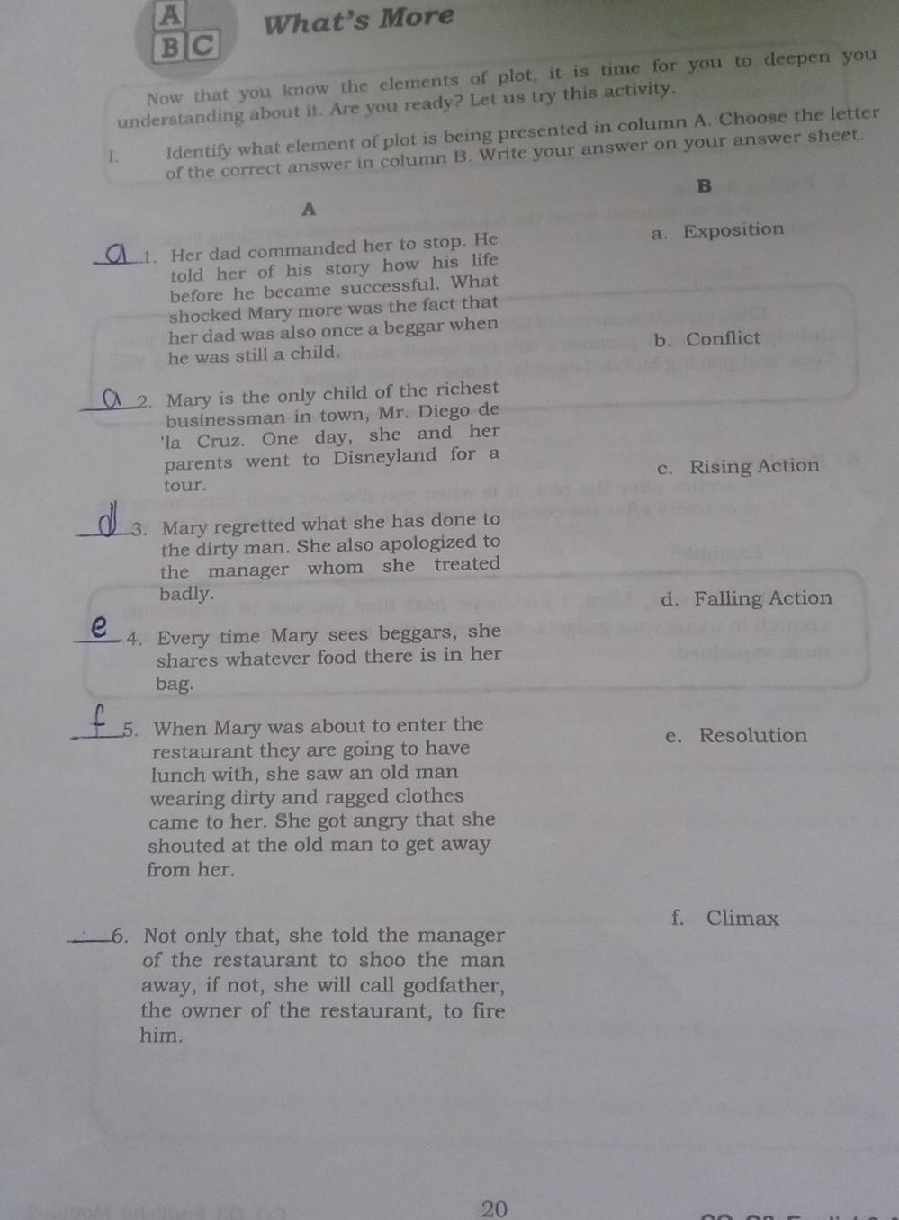 A What’s More
B]C
Now that you know the elements of plot, it is time for you to deepen you
understanding about it. Are you ready? Let us try this activity.
I. Identify what element of plot is being presented in column A. Choose the letter
of the correct answer in column B. Write your answer on your answer sheet.
B
A
_1. Her dad commanded her to stop. He a. Exposition
told her of his story how his life
before he became successful. What
shocked Mary more was the fact that
her dad was also once a beggar when
he was still a child. b. Conflict
_2. Mary is the only child of the richest
businessman in town, Mr. Diego de
'la Cruz. One day, she and her
parents went to Disneyland for a
c. Rising Action
tour.
_3. Mary regretted what she has done to
the dirty man. She also apologized to
the manager whom she treated
badly.
d. Falling Action
_4. Every time Mary sees beggars, she
shares whatever food there is in her
bag.
_5. When Mary was about to enter the
e. Resolution
restaurant they are going to have
lunch with, she saw an old man
wearing dirty and ragged clothes
came to her. She got angry that she
shouted at the old man to get away
from her.
f. Climax
_6. Not only that, she told the manager
of the restaurant to shoo the man
away, if not, she will call godfather,
the owner of the restaurant, to fire
him.
20