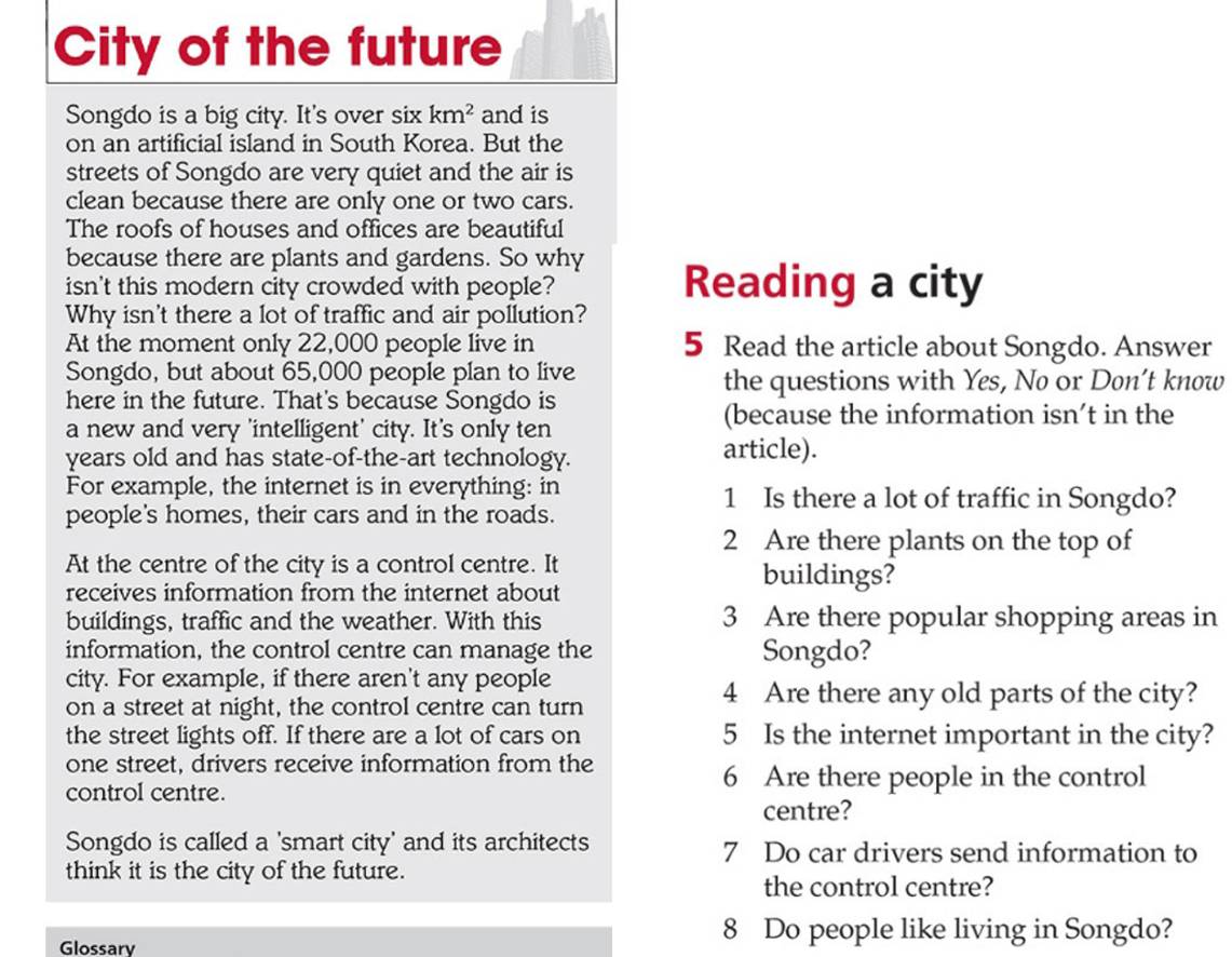 City of the future 
Songdo is a big city. It's over six km^2 and is 
on an artificial island in South Korea. But the 
streets of Songdo are very quiet and the air is 
clean because there are only one or two cars. 
The roofs of houses and offices are beautiful 
because there are plants and gardens. So why 
isn't this modern city crowded with people? Reading a city 
Why isn't there a lot of traffic and air pollution? 
At the moment only 22,000 people live in 5 Read the article about Songdo. Answer 
Songdo, but about 65,000 people plan to live the questions with Yes, No or Don’t know 
here in the future. That's because Songdo is 
a new and very 'intelligent' city. It's only ten 
(because the information isn’t in the 
years old and has state-of-the-art technology. article). 
For example, the internet is in everything: in 1 Is there a lot of traffic in Songdo? 
people's homes, their cars and in the roads.
2 Are there plants on the top of 
At the centre of the city is a control centre. It 
receives information from the internet about 
buildings? 
buildings, traffic and the weather. With this 3 Are there popular shopping areas in 
information, the control centre can manage the Songdo? 
city. For example, if there aren't any people 
on a street at night, the control centre can turn
4 Are there any old parts of the city? 
the street lights off. If there are a lot of cars on 5 Is the internet important in the city? 
one street, drivers receive information from the 
control centre.
6 Are there people in the control 
centre? 
Songdo is called a 'smart city' and its architects 7 Do car drivers send information to 
think it is the city of the future. 
the control centre? 
Glossary
8 Do people like living in Songdo?