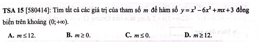 TSA 15 [580414]: Tìm tất cả các giá trị của tham số m đề hàm số y=x^3-6x^2+mx+3 đồng
biến trên khoảng (0;+∈fty ).
A. m≤ 12. B. m≥ 0. C. m≤ 0. D. m≥ 12.