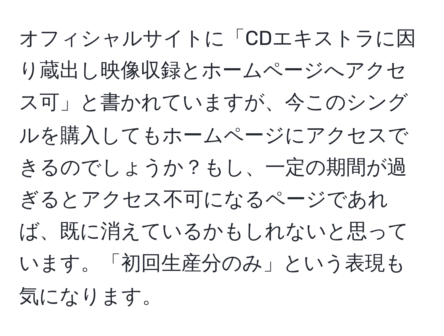 オフィシャルサイトに「CDエキストラに因り蔵出し映像収録とホームページへアクセス可」と書かれていますが、今このシングルを購入してもホームページにアクセスできるのでしょうか？もし、一定の期間が過ぎるとアクセス不可になるページであれば、既に消えているかもしれないと思っています。「初回生産分のみ」という表現も気になります。