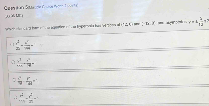 Question 5(Multiple Choice Worth 2 points)
(03.06 MC)
Which standard form of the equation of the hyperbola has vertices at (12,0) and (-12,0) , and asymptotes y=±  5/12 x?
 y^2/25 - x^2/144 =1
 y^2/144 - x^2/25 =1
 x^2/25 - y^2/144 =1
 x^2/144 - y^2/25 =1