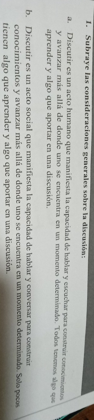 Subraye las consideraciones generales sobre la discusión: 
a. Discutir es un acto humano que manifiesta la capacidad de hablar y escuchar para construir conocimientos 
y avanzar más allá de donde uno se encuentra en un momento determinado. Todos tenemos algo que 
aprender y algo que aportar en una discusión. 
b. Discutir es un acto social que manifiesta la capacidad de hablar y conversar para construir 
conocimientos y avanzar más allá de donde uno se encuentra en un momento determinado. Solo pocos 
tienen algo que aprender y algo que aportar en una discusión.