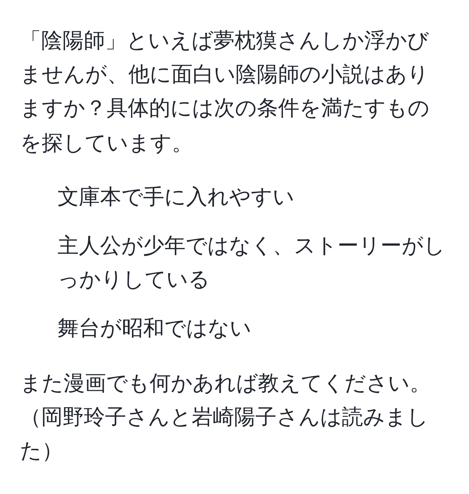 「陰陽師」といえば夢枕獏さんしか浮かびませんが、他に面白い陰陽師の小説はありますか？具体的には次の条件を満たすものを探しています。  
1. 文庫本で手に入れやすい  
2. 主人公が少年ではなく、ストーリーがしっかりしている  
3. 舞台が昭和ではない  

また漫画でも何かあれば教えてください。岡野玲子さんと岩崎陽子さんは読みました