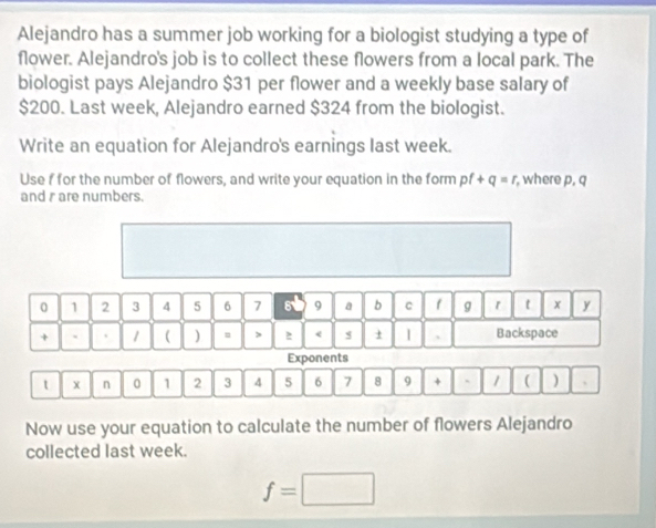 Alejandro has a summer job working for a biologist studying a type of 
flower. Alejandro's job is to collect these flowers from a local park. The 
biologist pays Alejandro $31 per flower and a weekly base salary of
$200. Last week, Alejandro earned $324 from the biologist. 
Write an equation for Alejandro's earnings last week. 
Use f for the number of flowers, and write your equation in the form pf+q=r , where p, q
and r are numbers.
0 1 2 3 4 5 6 7 9 a b c f g r t x y 
+ ` . 1 ( ) > 2 < s ± 、 Backspace 
Exponents 
t X n 0  1 2 3 4 5 6 7 8 9 + ` 1 ( ) 
Now use your equation to calculate the number of flowers Alejandro 
collected last week.
f=□