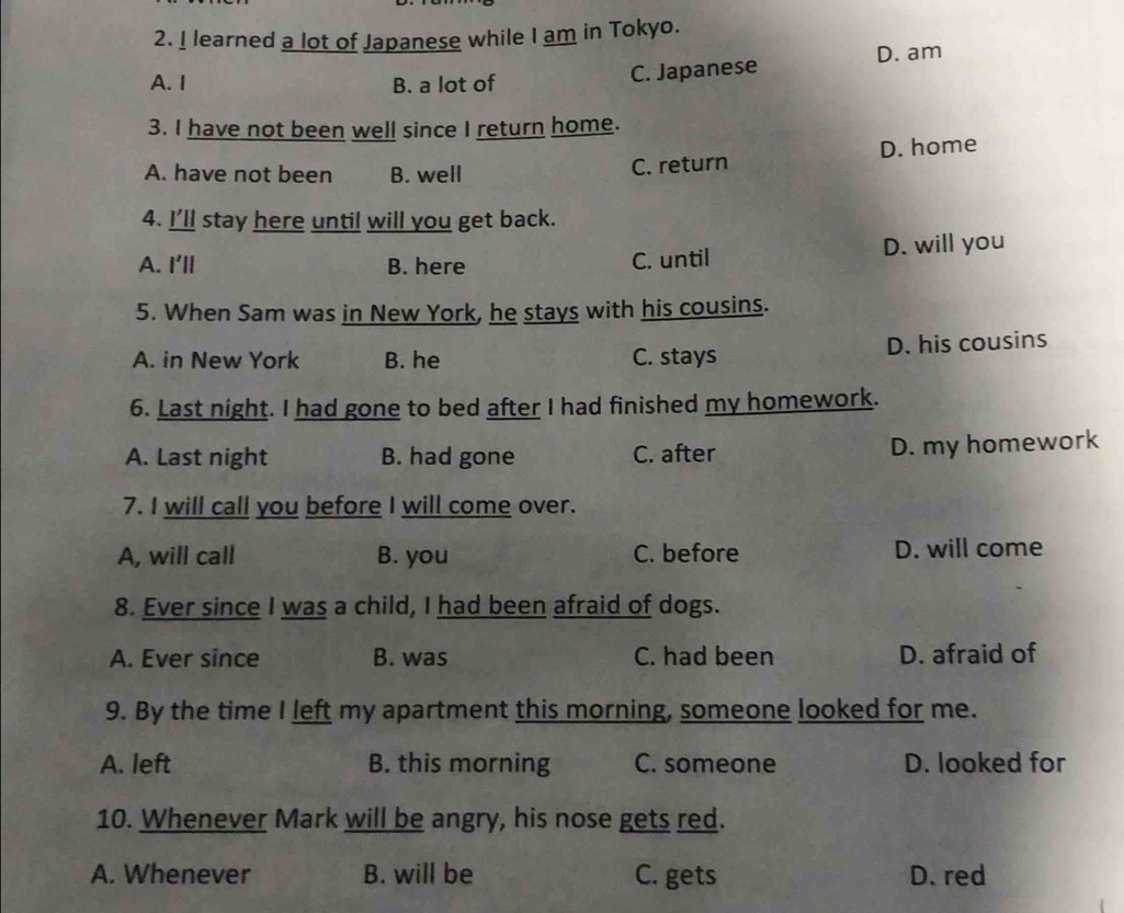 learned a lot of Japanese while I am in Tokyo.
D. am
A. I B. a lot of
C. Japanese
3. I have not been well since I return home.
A. have not been B. well
C. return D. home
4. I’ll stay here until will you get back.
A. I'll B. here C. until D. will you
5. When Sam was in New York, he stays with his cousins.
A. in New York B. he C. stays D. his cousins
6. Last night. I had gone to bed after I had finished my homework.
A. Last night B. had gone C. after
D. my homework
7. I will call you before I will come over.
A, will call B. you C. before D. will come
8. Ever since I was a child, I had been afraid of dogs.
A. Ever since B. was C. had been D. afraid of
9. By the time I left my apartment this morning, someone looked for me.
A. left B. this morning C. someone D. looked for
10. Whenever Mark will be angry, his nose gets red.
A. Whenever B. will be C. gets D. red