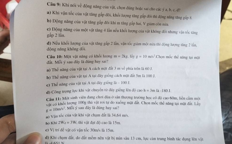 Khi nói về động năng của vật, chọn đúng hoặc sai cho các ý a, b, c, d?
a) Khi vận tốc của vật tăng gấp đôi, khối lượng tăng gấp đôi thì động năng tăng gấp 8.
b) Động năng của vật tăng gấp đôi khi m tăng gấp hai, V giảm còn nửa.
c) Động năng của một vật tăng 4 lần nếu khối lượng của vật không đồi nhưng vận tốc tăng
gấp 2 lần.
d) Nếu khối lượng của vật tăng gấp 2 lần, vận tốc giảm một nửa thì động lượng tăng 2 lần,
động năng không đổi.
Câu 10: Một vật năng có khối lượng m=2kg , lầy g=10m/s^2 Chọn mốc thế năng tại mặt
đất. Mỗi ý sau đây là đúng hay sai?
a) Thể năng của vật tại A cách mặt đất 3 m về phía trên là 60 J.
b) Thế năng của vật tại A tại đáy giếng cách mặt đất 5m là 100 J.
c) Thế năng của vật tại A tại đáy giếng là − 100 J.
d) Công trọng lực khi vật chuyển từ đấy giếng lên độ cao h=3mla-180J.
Câu 11: Một sinh viên đang chơi đùa ở sân thượng trường học có độ cao 60m, liền cầm một
vật có khối lượng 100g thả vật rơi tự do xuống mặt đất. Chọn mốc thế năng tại mặt đất. Lấy
g=10m/s^2 Mỗi ý sau đây là đúng hay sai?
a) Vận tốc của vật khi vật chạm đất là 34,64 m/s.
b) Khi 2W_d=3W thì vật đạt độ cao là 15m.
c) Vị trí để vật có vận tốc 30m/s là 15m.
d) Khi chạm đất, do đất mềm nên vật bị nún sâu 13 cm, lực cản trung bình tác dụng lên vật
là -4 651 N