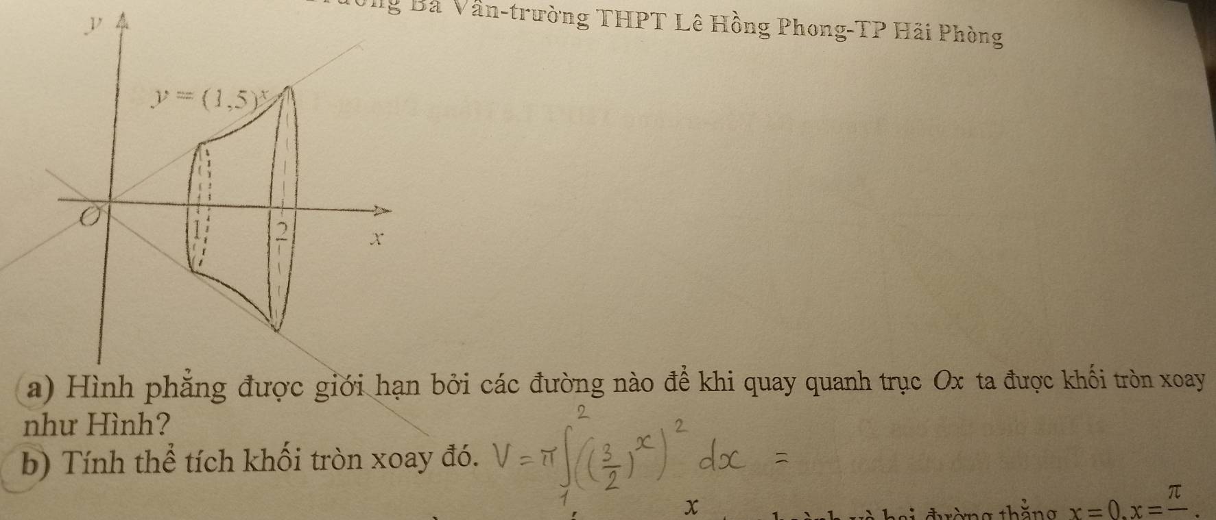 ng Bà Vân-trường THPT Lê Hồng Phong-TP Hãi Phòng
y=(1,5)^x
1
x
a) Hình phẳng được giới hạn bởi các đường nào để khi quay quanh trục Ox ta được khối tròn xoay 
như Hình? 
b) Tính thể tích khối tròn xoay đó.
x
đ ờng thăng x=0.x=frac π .