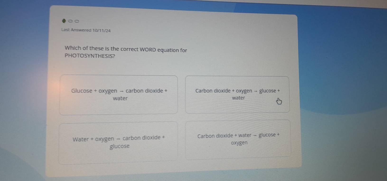 Last Answered 10/11/24
Which of these is the correct WORD equation for
PHOTOSYNTHESIS?
Glucose + oxygen − carbon dioxide +
water
Water + ox en − carbon dioxide +
gen
glucose