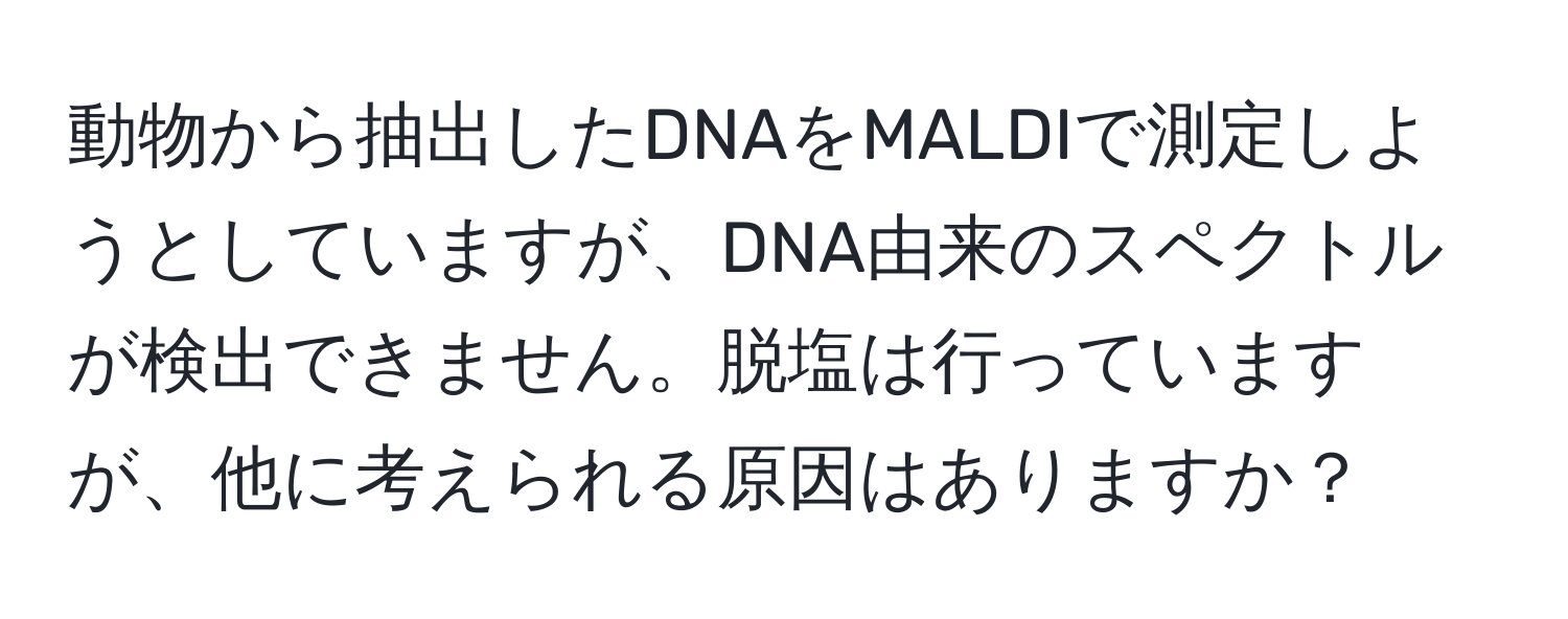 動物から抽出したDNAをMALDIで測定しようとしていますが、DNA由来のスペクトルが検出できません。脱塩は行っていますが、他に考えられる原因はありますか？