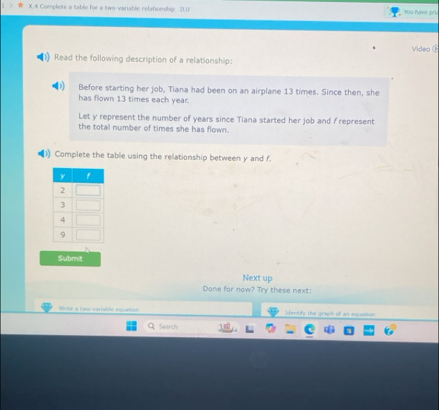 Complete a table for a two-variable relationship 2LU You have priz 
Video 
Read the following description of a relationship: 
Before starting her job, Tiana had been on an airplane 13 times. Since then, she 
has flown 13 times each year. 
Let y represent the number of years since Tiana started her job and f represent 
the total number of times she has flown. 
Complete the table using the relationship between y and f. 
Submit 
Next up 
Done for now? Try these next: 
Write a two-variable equation Identify the graph of an equation 
Search