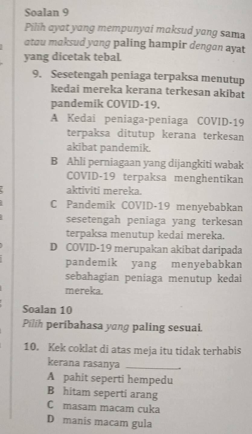 Soalan 9
Pilih ayat yang mempunyai maksud yang sama
atau maksud yong paling hampir dengan ayat
yang dicetak tebal.
9. Sesetengah peniaga terpaksa menutup
kedai mereka kerana terkesan akibat
pandemik COVID- 19.
A Kedai peniaga-peniaga COVID- 19
terpaksa ditutup kerana terkesan
akibat pandemik.
B Ahli perniagaan yang dijangkiti wabak
COVID-19 terpaksa menghentikan
aktiviti mereka.
C Pandemik COVID-19 menyebabkan
sesetengah peniaga yang terkesan
terpaksa menutup kedai mereka.
D COVID- 19 merupakan akibat daripada
pandemik yang menyebabkan
sebahagian peniaga menutup kedai
mereka.
Soalan 10
Pílih peribahasa yang paling sesuai.
10. Kek coklat di atas meja itu tidak terhabis
kerana rasanya_
A pahit seperti hempedu
B hitam seperti arang
C masam macam cuka
D manis macam gula