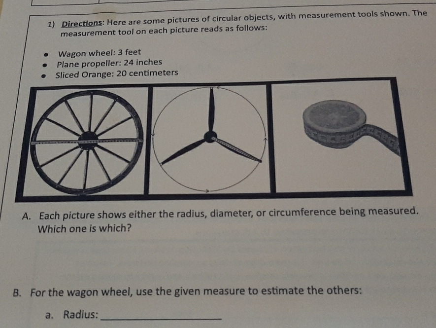 Directions: Here are some pictures of circular objects, with measurement tools shown. The 
measurement tool on each picture reads as follows: 
Wagon wheel: 3 feet
Plane propeller: 24 inches
Sliced Orange: 20 centimeters
A. Each picture shows either the radius, diameter, or circumference being measured. 
Which one is which? 
B. For the wagon wheel, use the given measure to estimate the others: 
a. Radius:_