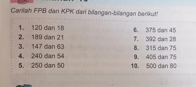 Carilah FPB dan KPK dari bilangan-bilangan berikut! 
1. 120 dan 18 6. 375 dan 45
2. 189 dan 21 7. 392 dan 28
3. 147 dan 63 8. 315 dan 75
4. 240 dan 54 9. 405 dan 75
5. 250 dan 50 10. 500 dan 80