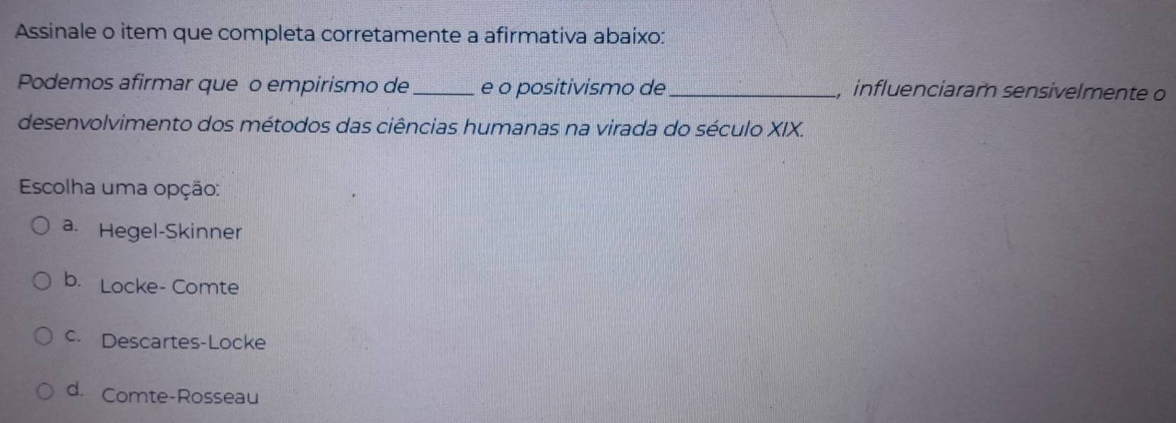 Assinale o item que completa corretamente a afirmativa abaixo:
Podemos afirmar que ão empirismo de _e o positivismo de _ influenciaram sensivelmente o
desenvolvimento dos métodos das ciências humanas na virada do século XIX.
Escolha uma opção:
a. Hegel-Skinner
b. Locke- Comte
c. Descartes-Locke
d. Comte-Rosseau