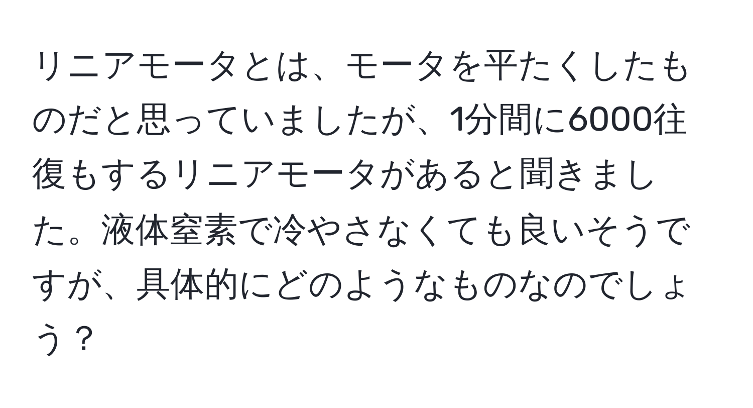 リニアモータとは、モータを平たくしたものだと思っていましたが、1分間に6000往復もするリニアモータがあると聞きました。液体窒素で冷やさなくても良いそうですが、具体的にどのようなものなのでしょう？