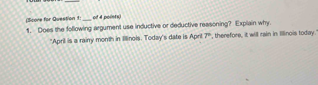 (Score for Question 1: _of 4 points) 
1. Does the following argument use inductive or deductive reasoning? Explain why. 
“April is a rainy month in Illinois. Today’s date is April 7^(th) , therefore, it will rain in Illinois today.'