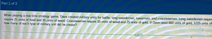 While playing a real-time strategy game, Dave created military units for battle; long swordsmen, spearmen, and crossbowmen. Long swordsmen requir 
require 25 units of food and 35 units of wood. Crossbowmen require 35 units of wood and 25 units of gold. If Dave used 800 units of gold, 1225 units o 
how many of each type of military unit did he create?