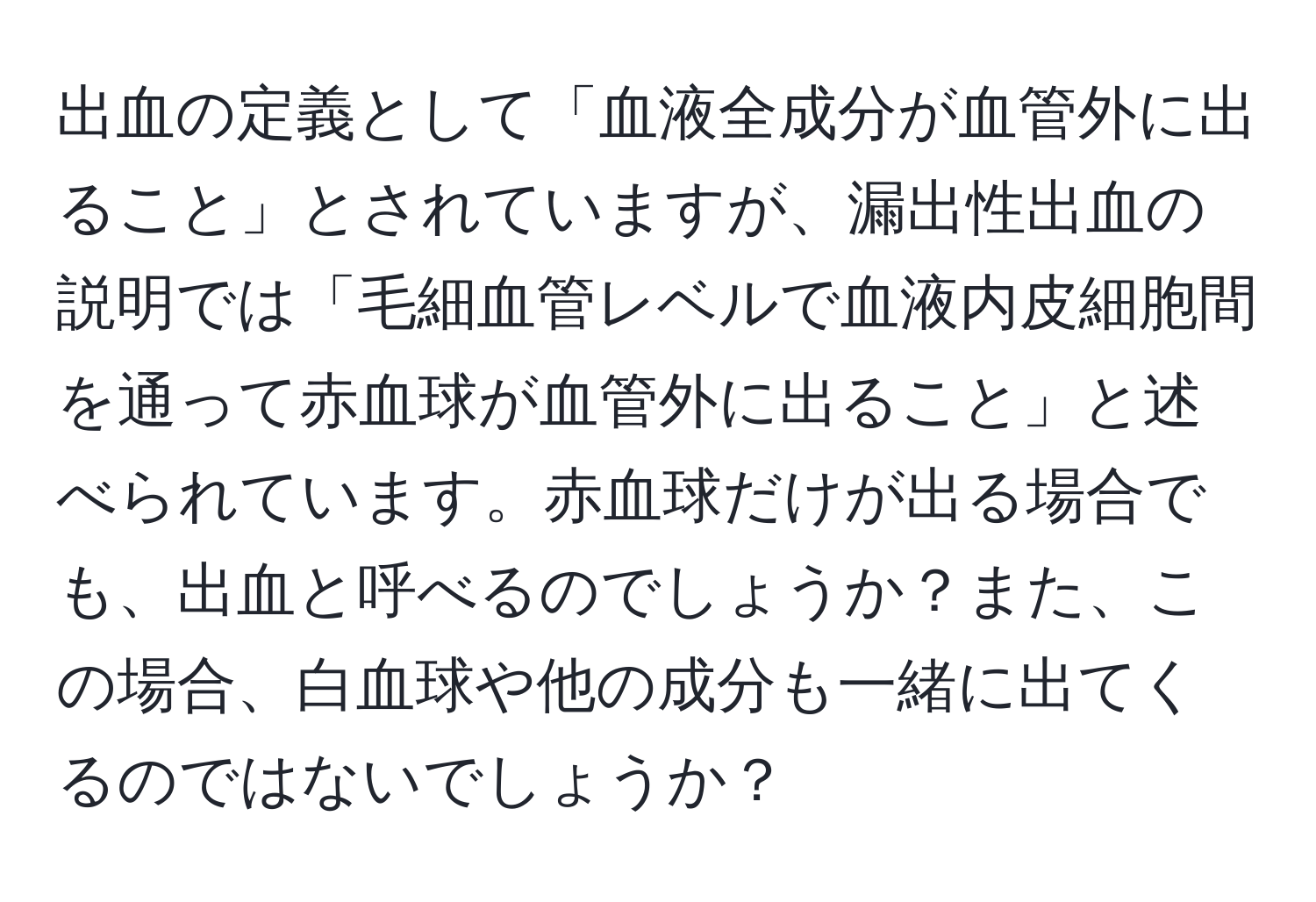 出血の定義として「血液全成分が血管外に出ること」とされていますが、漏出性出血の説明では「毛細血管レベルで血液内皮細胞間を通って赤血球が血管外に出ること」と述べられています。赤血球だけが出る場合でも、出血と呼べるのでしょうか？また、この場合、白血球や他の成分も一緒に出てくるのではないでしょうか？