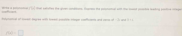 Write a polynomial f(x) that satisfies the given conditions. Express the polynomial with the lowest possible leading positive integer 
coefficient. 
Polynomial of lowest degree with lowest possible integer coefficients and zeros of −2; and 3+i.
f(x)=□