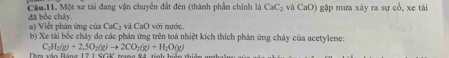 Câu.11. Một xe tải đang vận chuyền đất đèn (thành phần chính là CaC_2 và CaO) gặp mưa xảy ra sự cố, xe tải 
đã bốc cháy. 
a) Viết phản ứng của CaC_2 và CaO với nước. 
b) Xe tải bốc cháy do các phản ứng trên toả nhiệt kích thích phản ứng cháy của acetylene:
C_2H_2(g)+2,5O_2(g)to 2CO_2(g)+H_2O(g)
Dưm vào Bảng 17 1 SGV trong 84, tính hiến thiên g