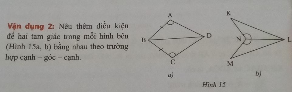 Vận dụng 2: Nêu thêm điều kiện 
để hai tam giác trong mỗi hình bên 
(Hình 15a, b) bằng nhau theo trường 
hợp cạnh - góc - cạnh. 
a) 
b) 
Hình 15