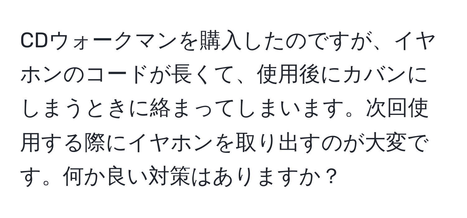 CDウォークマンを購入したのですが、イヤホンのコードが長くて、使用後にカバンにしまうときに絡まってしまいます。次回使用する際にイヤホンを取り出すのが大変です。何か良い対策はありますか？