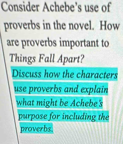 Consider Achebe’s use of 
proverbs in the novel. How 
are proverbs important to 
Things Fall Apart? 
Discuss how the characters 
use proverbs and explain 
what might be Achebe's 
purpose for including the 
proverbs.