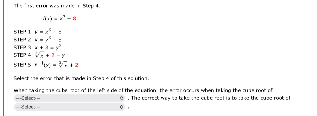 The first error was made in Step 4.
f(x)=x^3-8
STEP 1 : y=x^3-8
STEP 2: x=y^3-8
STEP 3: x+8=y^3
STEP 4: sqrt[3](x)+2=y
STEP 5: f^(-1)(x)=sqrt[3](x)+2
Select the error that is made in Step 4 of this solution. 
When taking the cube root of the left side of the equation, the error occurs when taking the cube root of 
---Select--- . The correct way to take the cube root is to take the cube root of 
---Select-=- .