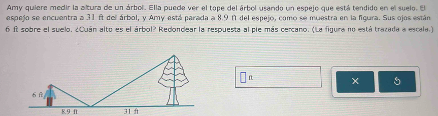 Amy quiere medir la altura de un árbol. Ella puede ver el tope del árbol usando un espejo que está tendido en el suelo. El 
espejo se encuentra a 31 ft del árbol, y Amy está parada a 8.9 ft del espejo, como se muestra en la figura. Sus ojos están
6 ft sobre el suelo. ¿Cuán alto es el árbol? Redondear la respuesta al pie más cercano. (La figura no está trazada a escala.)
□ ft
× 5