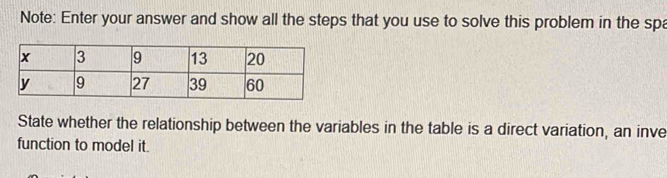 Note: Enter your answer and show all the steps that you use to solve this problem in the spa 
State whether the relationship between the variables in the table is a direct variation, an inve 
function to model it.