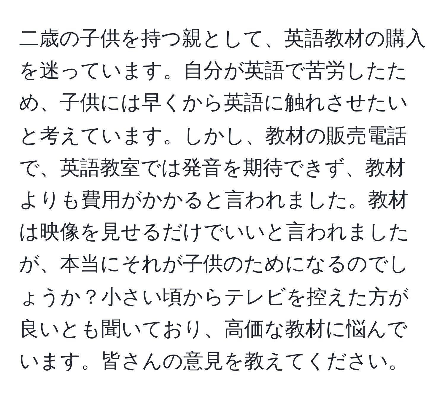 二歳の子供を持つ親として、英語教材の購入を迷っています。自分が英語で苦労したため、子供には早くから英語に触れさせたいと考えています。しかし、教材の販売電話で、英語教室では発音を期待できず、教材よりも費用がかかると言われました。教材は映像を見せるだけでいいと言われましたが、本当にそれが子供のためになるのでしょうか？小さい頃からテレビを控えた方が良いとも聞いており、高価な教材に悩んでいます。皆さんの意見を教えてください。