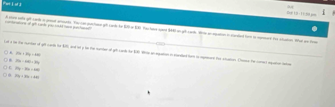 DUE
0c! 13 - 1 1:9 6n
combinations of git cards you could have purchased?
A store sells gift cards in preset amounts. You can purchase gift cards for $20 or $30. You have spent $440 on gift cards. Write an equation in standard form to represent this situation. What are three
Let x be the number of gift cards for $20, and let y be the number of girft cards for $30. Wite an equation in standard form to represent this situation. Choose the corect equation befow A 20x+30y=440
n. 20x-440=30y
C 20y-30x=440
D. 20y+30a=440