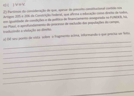 ( ) VVV 
2) Partimos da consideração de que, apesar do preceito constitucional contido nos 
Artigos 205 e 206 da Constrição Federal, que afirma a educação como direito de todos, 
em igualdade de condições e da política de financiamento assegurada no FUNDEB, há, 
no Piauí, o aprofundamento do processo de exclusão das populações do campo, 
traduzindo a violação ao direito. 
_ 
a) Dê seu ponto de vista sobre o fragmento acima, informando o que precisa ser feito. 
_ 
_ 
_ 
_ 
_ 
_ 
_