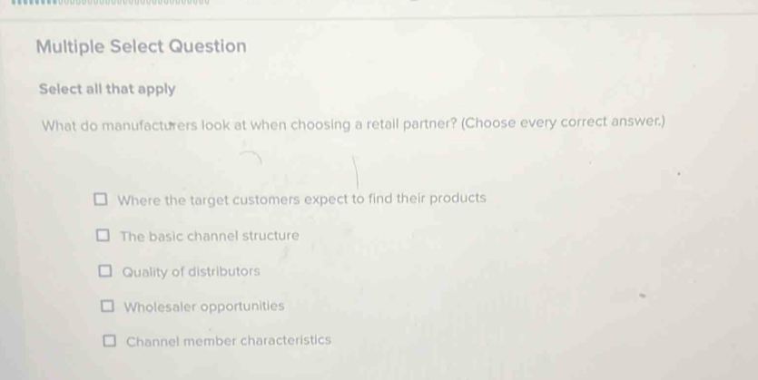 Multiple Select Question
Select all that apply
What do manufacturers look at when choosing a retail partner? (Choose every correct answer.)
Where the target customers expect to find their products
The basic channel structure
Quality of distributors
Wholesaler opportunities
Channel member characteristics